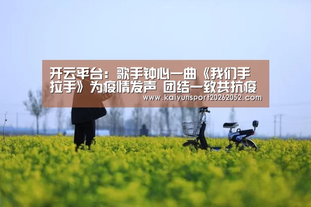 开云平台:歌手钟心一曲《我们手拉手》为疫情发声 团结一致共抗疫情(图3) 开云体育